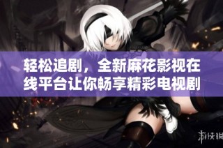 轻松追剧，全新麻花影视在线平台让你畅享精彩电视剧内容