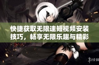 快捷获取无限速短视频安装技巧，畅享无限乐趣与精彩内容