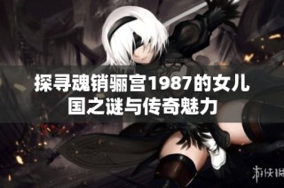 探寻魂销骊宫1987的女儿国之谜与传奇魅力