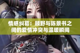 情感纠葛：顾野与陈景书之间的爱情冲突与温暖瞬间