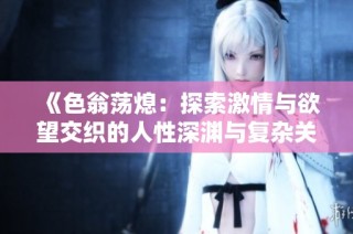 《色翁荡熄：探索激情与欲望交织的人性深渊与复杂关系》