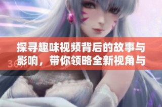 探寻趣味视频背后的故事与影响，带你领略全新视角与体验