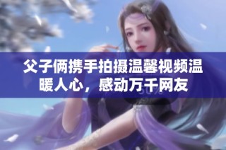 父子俩携手拍摄温馨视频温暖人心，感动万千网友