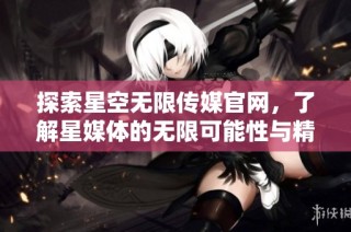 探索星空无限传媒官网，了解星媒体的无限可能性与精彩内容