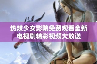热辣少女影院免费观看全新电视剧精彩视频大放送