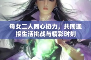 母女二人同心协力，共同迎接生活挑战与精彩时刻