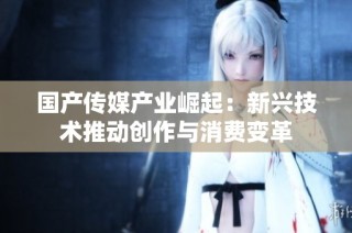 国产传媒产业崛起：新兴技术推动创作与消费变革