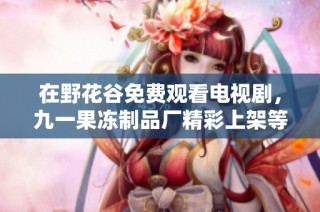 在野花谷免费观看电视剧，九一果冻制品厂精彩上架等你来探索