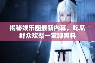 揭秘娱乐圈最新内幕，吃瓜群众欢聚一堂聊黑料