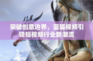 突破创意边界，蓝狐视频引领短视频行业新潮流