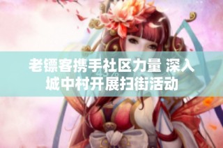 老镖客携手社区力量 深入城中村开展扫街活动
