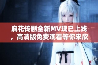 麻花传剧全新MV现已上线，高清版免费观看等你来欣赏