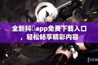 全新抖抈app免费下载入口，轻松畅享精彩内容
