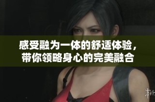 感受融为一体的舒适体验，带你领略身心的完美融合