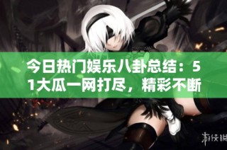 今日热门娱乐八卦总结：51大瓜一网打尽，精彩不断