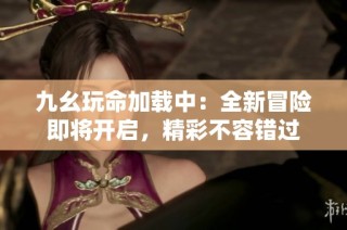 九幺玩命加载中：全新冒险即将开启，精彩不容错过