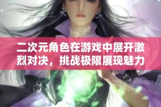 二次元角色在游戏中展开激烈对决，挑战极限展现魅力