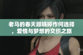 老马的春天顾晓婷作何选择，爱情与梦想的交织之旅