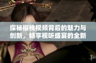 探秘樱桃视频背后的魅力与创新，畅享视听盛宴的全新体验