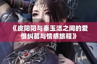 《皮阳阳与秦玉洁之间的爱恨纠葛与情感旅程》