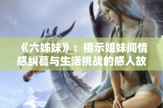 《六姊妹》：揭示姐妹间情感纠葛与生活挑战的感人故事