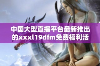 中国大型直播平台最新推出的xxxl19dfm免费福利活动解析