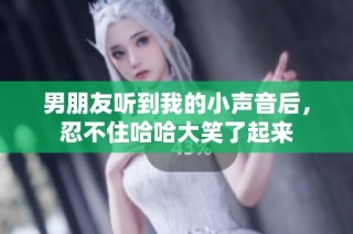 男朋友听到我的小声音后，忍不住哈哈大笑了起来
