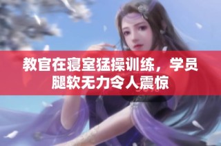 教官在寝室猛操训练，学员腿软无力令人震惊