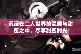 沉浸在二人世界的温暖与甜蜜之中，尽享甜蜜时光