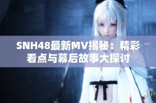 SNH48最新MV揭秘：精彩看点与幕后故事大探讨