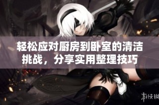 轻松应对厨房到卧室的清洁挑战，分享实用整理技巧