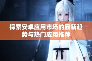 探索安卓应用市场的最新趋势与热门应用推荐