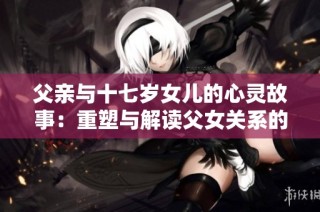 父亲与十七岁女儿的心灵故事：重塑与解读父女关系的思考
