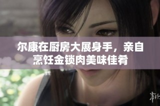 尔康在厨房大展身手，亲自烹饪金锁肉美味佳肴