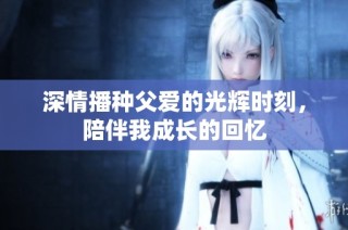 深情播种父爱的光辉时刻，陪伴我成长的回忆
