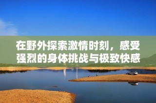 在野外探索激情时刻，感受强烈的身体挑战与极致快感
