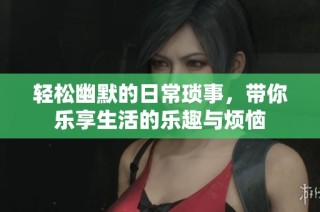 轻松幽默的日常琐事，带你乐享生活的乐趣与烦恼