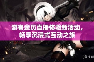 游客亲历直播体验新活动，畅享沉浸式互动之旅