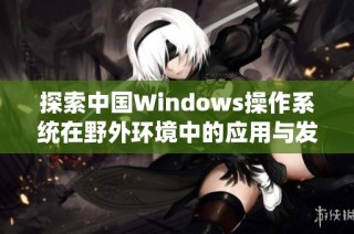 探索中国Windows操作系统在野外环境中的应用与发展潜力