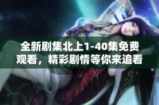 全新剧集北上1-40集免费观看，精彩剧情等你来追看！