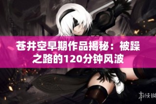 苍井空早期作品揭秘：被躁之路的120分钟风波