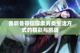 鲁啊鲁带你探索另类生活方式的精彩与挑战