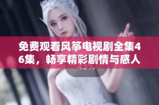 免费观看风筝电视剧全集46集，畅享精彩剧情与感人故事的最佳选择