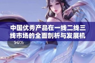 中国优秀产品在一线二线三线市场的全面剖析与发展机遇