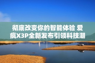 彻底改变你的智能体验 爱疯X3P全新发布引领科技潮流