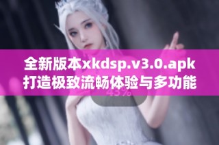 全新版本xkdsp.v3.0.apk打造极致流畅体验与多功能服务
