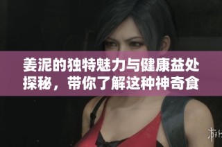 姜泥的独特魅力与健康益处探秘，带你了解这种神奇食材