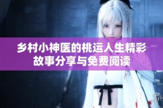 乡村小神医的桃运人生精彩故事分享与免费阅读