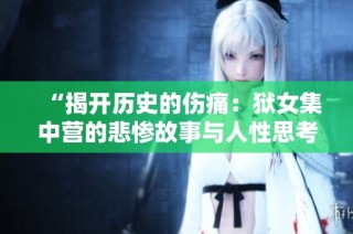 “揭开历史的伤痛：狱女集中营的悲惨故事与人性思考”