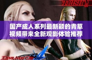 国产成人系列最新颖的青草视频带来全新观影体验推荐